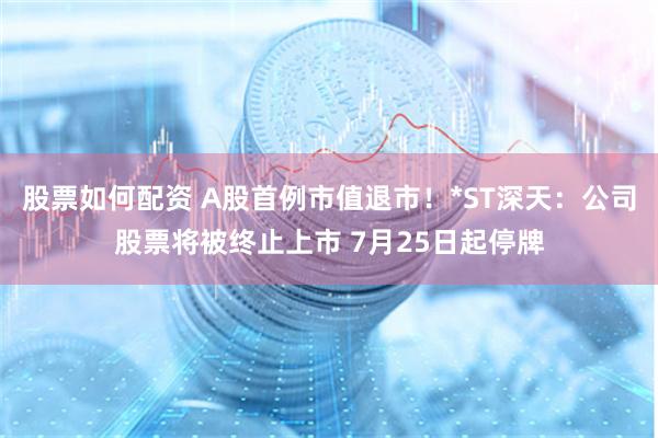 股票如何配资 A股首例市值退市！*ST深天：公司股票将被终止上市 7月25日起停牌