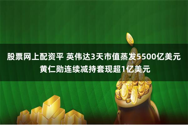 股票网上配资平 英伟达3天市值蒸发5500亿美元 黄仁勋连续减持套现超1亿美元