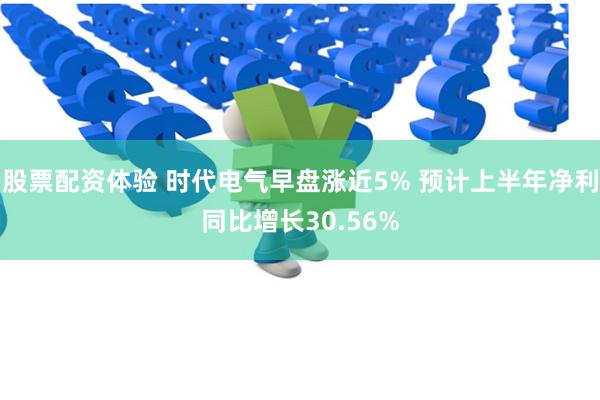 股票配资体验 时代电气早盘涨近5% 预计上半年净利同比增长30.56%