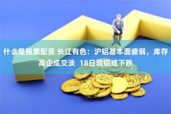 什么是股票配资 长江有色：沪铝基本面疲弱，库存高企成交淡  18日现铝或下跌