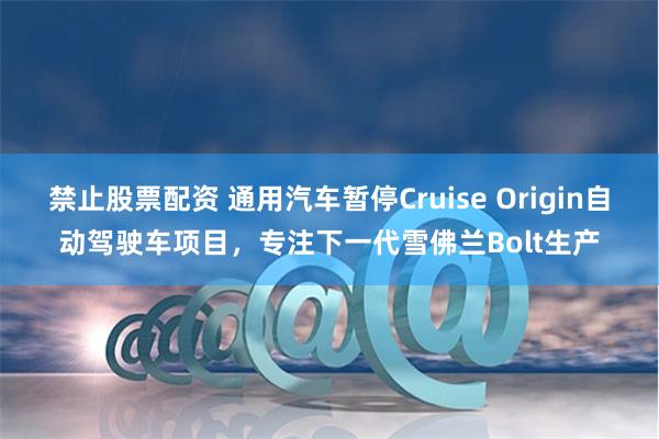 禁止股票配资 通用汽车暂停Cruise Origin自动驾驶车项目，专注下一代雪佛兰Bolt生产