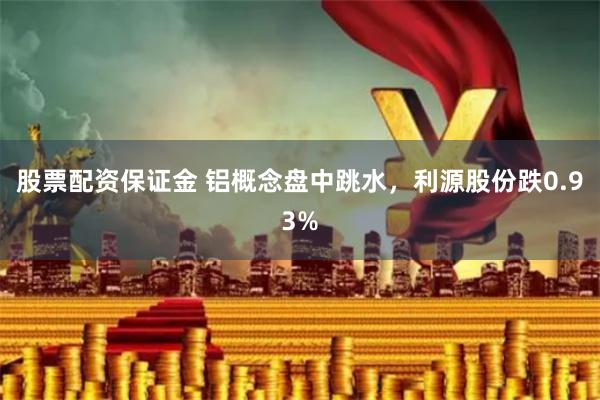 股票配资保证金 铝概念盘中跳水，利源股份跌0.93%