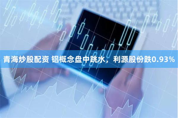 青海炒股配资 铝概念盘中跳水，利源股份跌0.93%