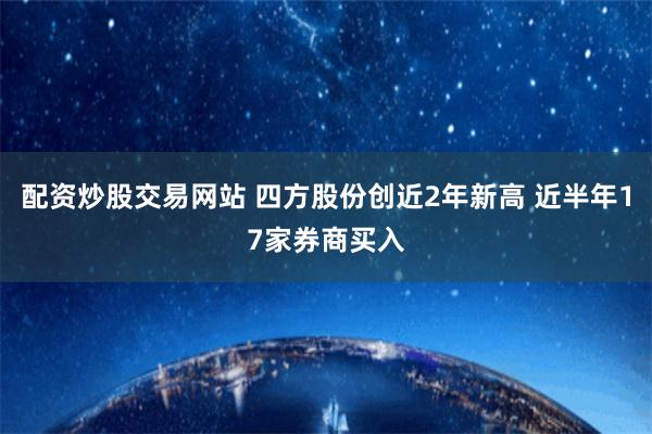 配资炒股交易网站 四方股份创近2年新高 近半年17家券商买入