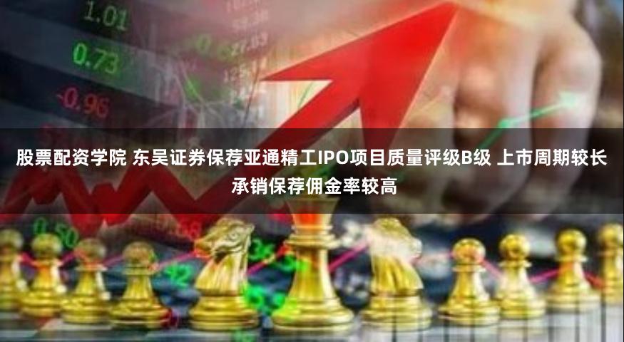 股票配资学院 东吴证券保荐亚通精工IPO项目质量评级B级 上市周期较长 承销保荐佣金率较高