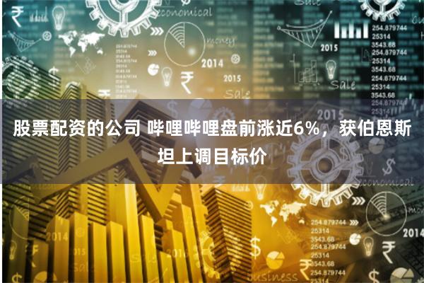 股票配资的公司 哔哩哔哩盘前涨近6%，获伯恩斯坦上调目标价