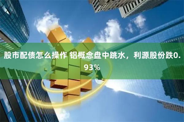 股市配债怎么操作 铝概念盘中跳水，利源股份跌0.93%