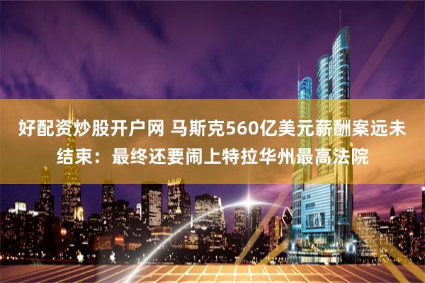 好配资炒股开户网 马斯克560亿美元薪酬案远未结束：最终还要闹上特拉华州最高法院