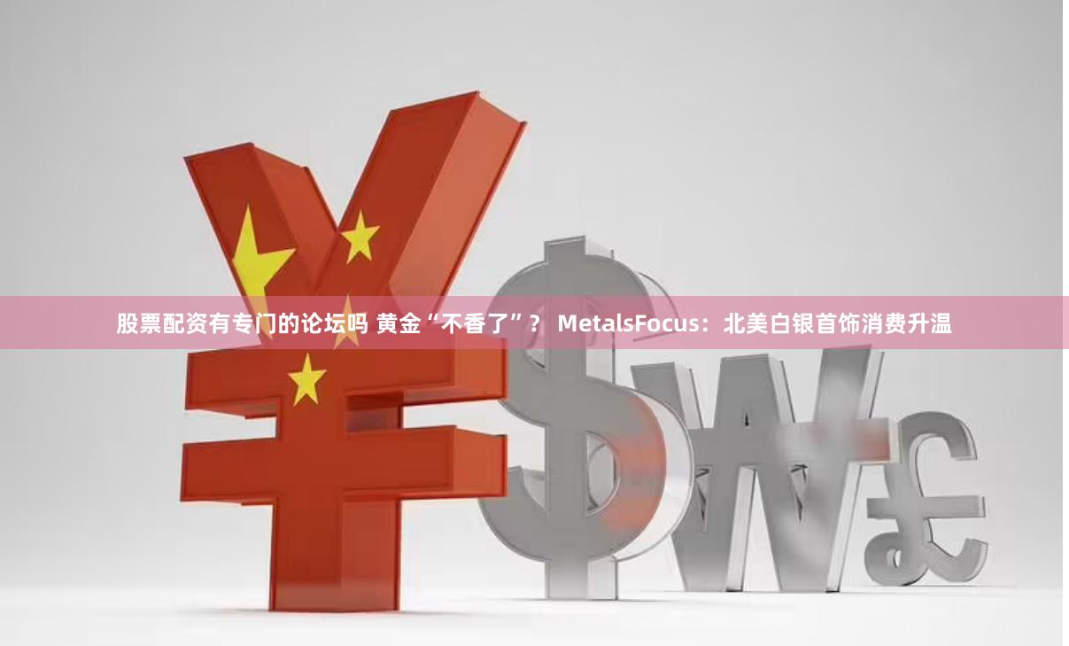 股票配资有专门的论坛吗 黄金“不香了”？ MetalsFocus：北美白银首饰消费升温