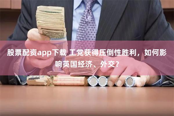 股票配资app下载 工党获得压倒性胜利，如何影响英国经济、外交？