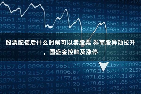 股票配债后什么时候可以卖股票 券商股异动拉升，国盛金控触及涨停