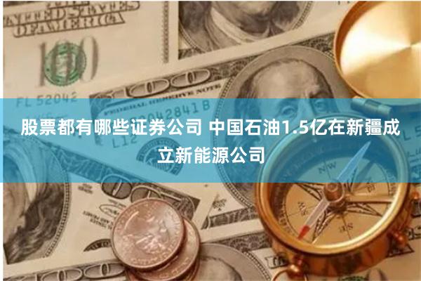 股票都有哪些证券公司 中国石油1.5亿在新疆成立新能源公司