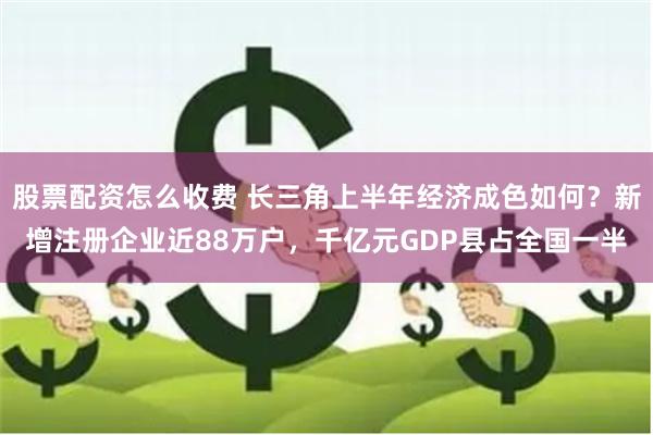 股票配资怎么收费 长三角上半年经济成色如何？新增注册企业近88万户，千亿元GDP县占全国一半