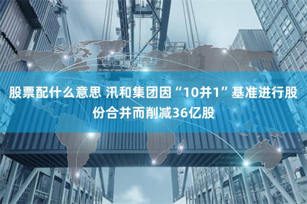 股票配什么意思 汛和集团因“10并1”基准进行股份合并而削减36亿股