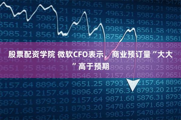 股票配资学院 微软CFO表示，商业预订量“大大”高于预期