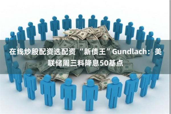 在线炒股配资选配资 “新债王”Gundlach：美联储周三料降息50基点