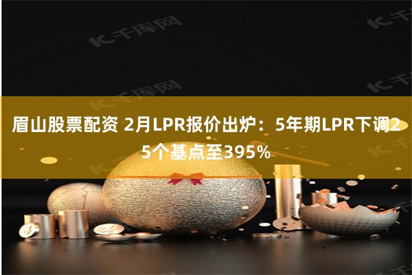 眉山股票配资 2月LPR报价出炉：5年期LPR下调25个基点至395%