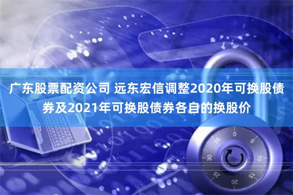 广东股票配资公司 远东宏信调整2020年可换股债券及2021年可换股债券各自的换股价