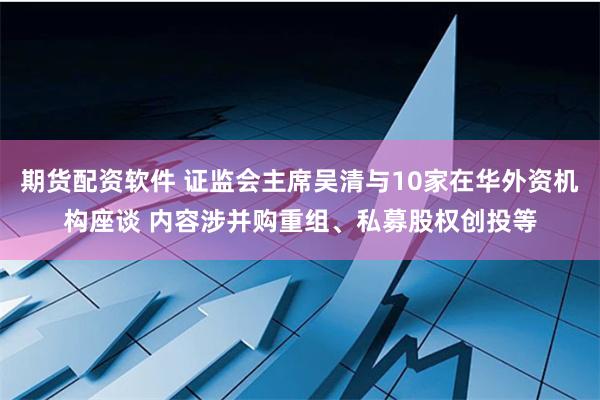 期货配资软件 证监会主席吴清与10家在华外资机构座谈 内容涉并购重组、私募股权创投等