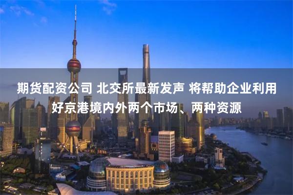 期货配资公司 北交所最新发声 将帮助企业利用好京港境内外两个市场、两种资源