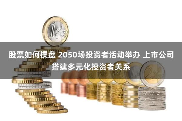 股票如何操盘 2050场投资者活动举办 上市公司搭建多元化投资者关系