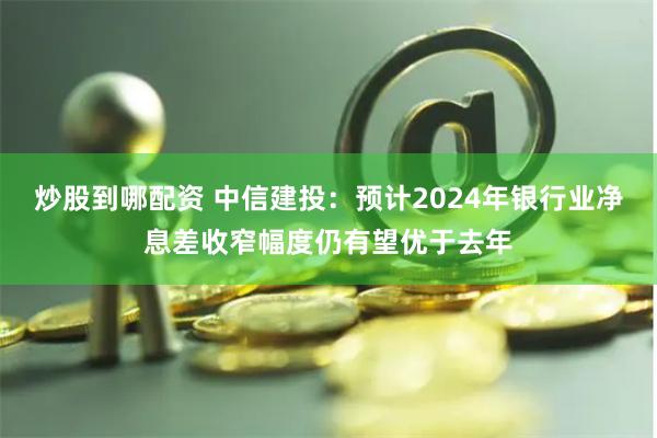 炒股到哪配资 中信建投：预计2024年银行业净息差收窄幅度仍有望优于去年