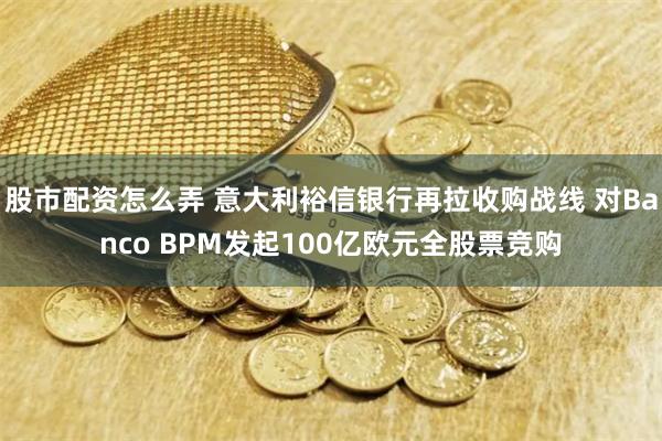 股市配资怎么弄 意大利裕信银行再拉收购战线 对Banco BPM发起100亿欧元全股票竞购