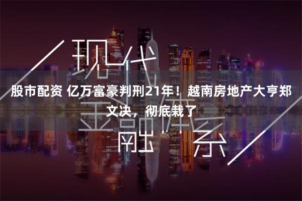 股市配资 亿万富豪判刑21年！越南房地产大亨郑文决，彻底栽了