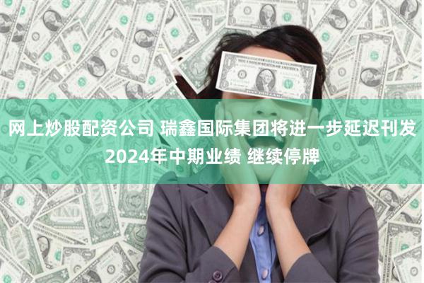 网上炒股配资公司 瑞鑫国际集团将进一步延迟刊发2024年中期业绩 继续停牌