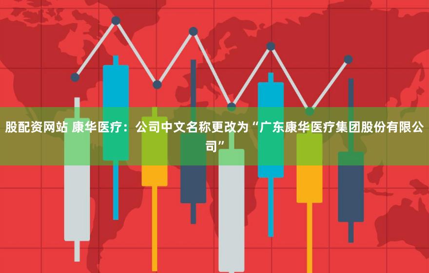 股配资网站 康华医疗：公司中文名称更改为“广东康华医疗集团股份有限公司”