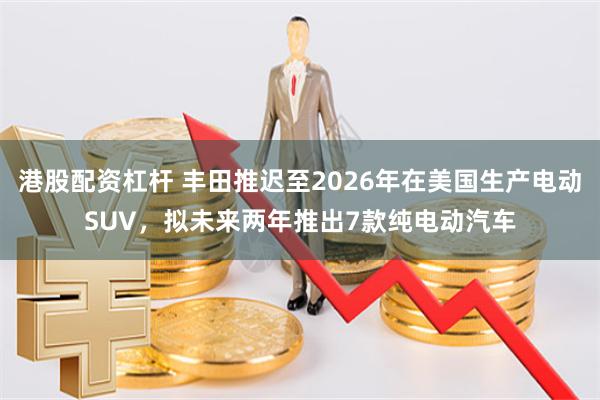 港股配资杠杆 丰田推迟至2026年在美国生产电动SUV，拟未来两年推出7款纯电动汽车