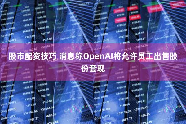 股市配资技巧 消息称OpenAI将允许员工出售股份套现