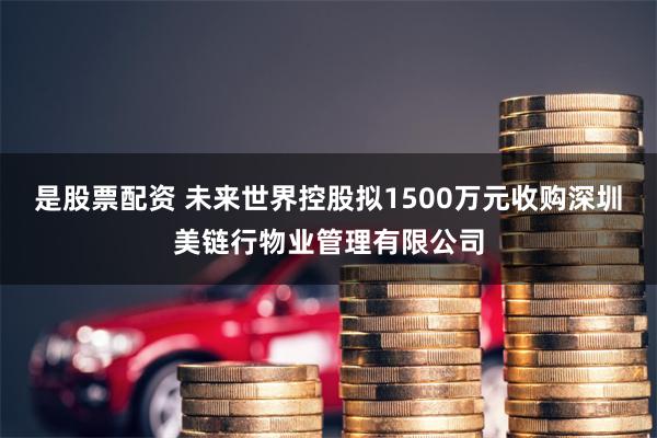 是股票配资 未来世界控股拟1500万元收购深圳美链行物业管理有限公司